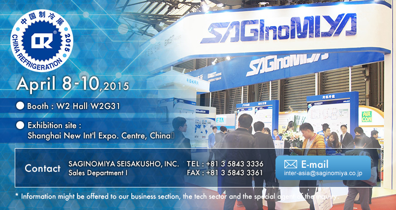 CHINA REFRIGERATION 2015 Calendar : April 8 - 10, 2015 Booth : W2 Hall W2G31 Exhibition site : Shanghai New International Exhibition Centre, China  Contact us : SAGINOMIYA SEISAKUSHO, INC. Sales Department I   TEL: +81 3 5843 3336 FAX: +81 3 5843 3361 E-mail: inter-asia@saginomiya.co.jp  * Information might be offered to our business section, the tech sector and the special agent of the inquiry.